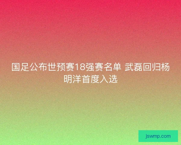 国足公布世预赛18强赛名单 武磊回归杨明洋首度入选