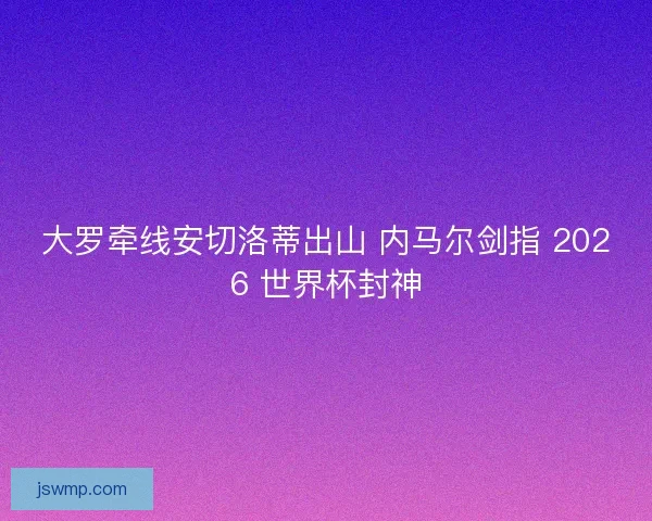 大罗牵线安切洛蒂出山 内马尔剑指 2026 世界杯封神