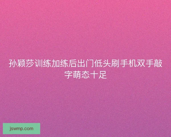 孙颖莎训练加练后出门低头刷手机双手敲字萌态十足