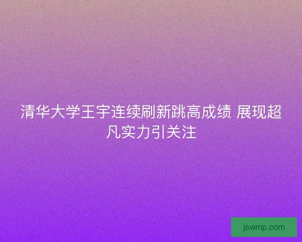 清华大学王宇连续刷新跳高成绩 展现超凡实力引关注